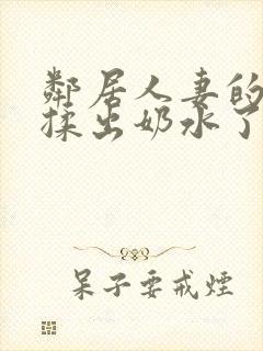 邻居人妻的奶被揉出奶水了