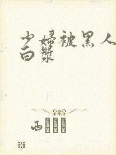 少妇被黑人喷入白浆