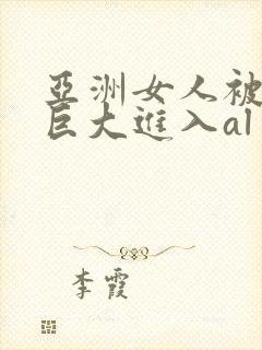 亚洲女人被黑人巨大进入al