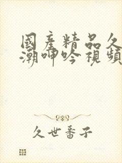 国产精品久久高潮呻吟视频