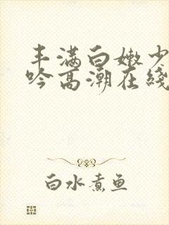 丰满白嫩少妇呻吟高潮在线