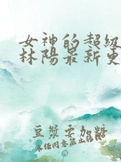 女神的超级赘婿林阳最新更新