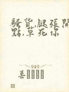 骚货,腿张开一点,草死你