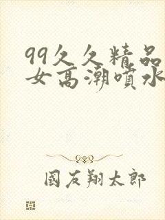 99久久精品美女高潮喷水呻吟