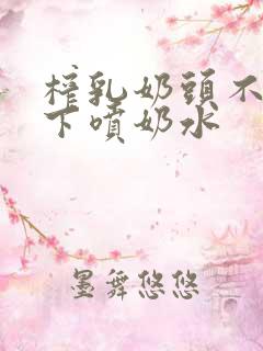 榨乳奶头不停往下喷奶水