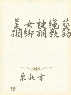 美女被绳艺紧缚捆绑调教的视频