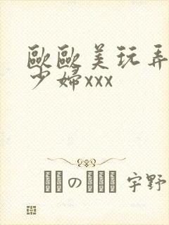 欧欧美玩弄白嫩少妇xxx