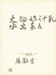 大胸奶汁乳流奶水出来h
