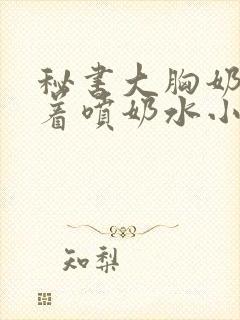 秘书大胸奶头晃着喷奶水小说