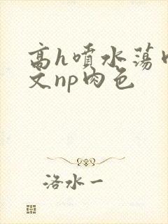 高h喷水荡肉爽文np肉色