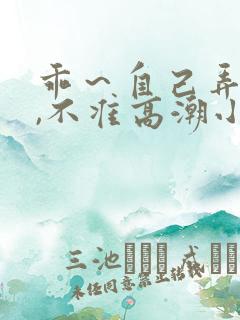 乖～自己弄跳蛋,不准高潮小说