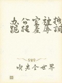 办公室被拽奶头跪爬羞辱调教小说