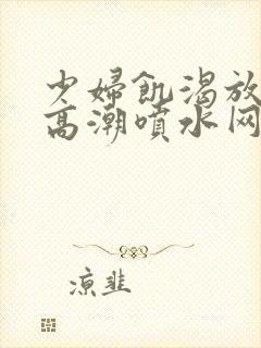 少妇饥渴放荡的高潮喷水网站