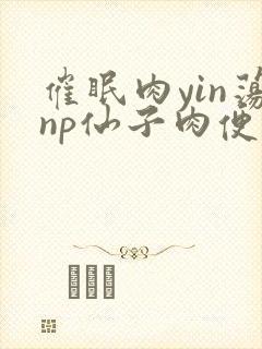 催眠肉yin荡np仙子肉便调教