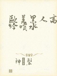 欧美黑人高潮呻吟喷水