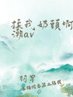 揉我奶头啊嗯高潮av