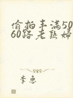 偷拍丰满50路60路老熟妇啪啪