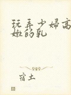 玩弄少妇高耸白嫩的乳