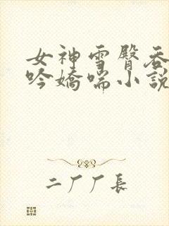 女神雪臀吞吐呻吟娇喘小说