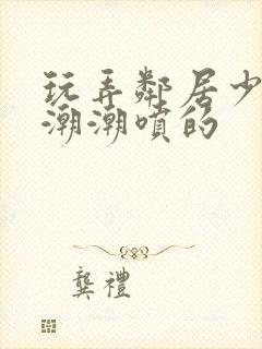 玩弄邻居少妇高潮潮喷的