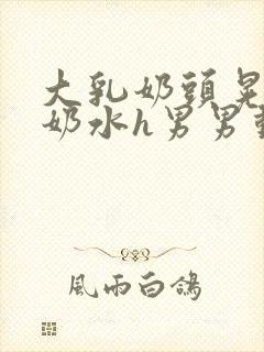 大乳奶头晃着喷奶水h男男动态图