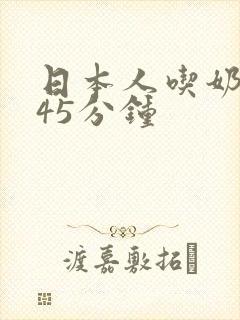 日本人吃奶玩乳45分钟