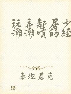 玩弄邻居少妇高潮潮喷的经历91