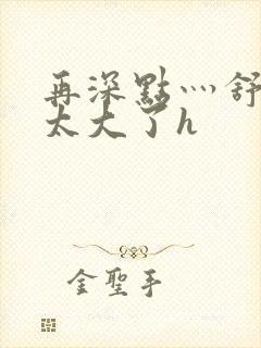 再深点灬舒服灬太大了h