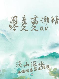 国产高潮精品呻吟久久av