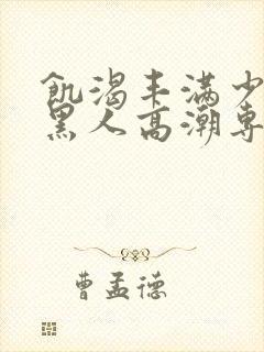 饥渴丰满少妇和黑人高潮专场