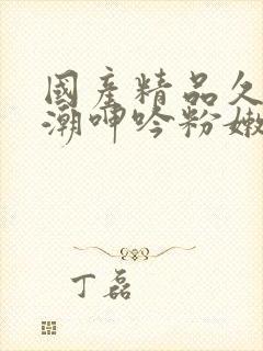 国产精品久久高潮呻吟粉嫩av