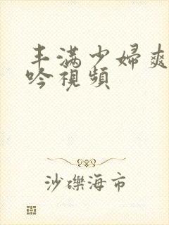 丰满少妇爽到呻吟视频