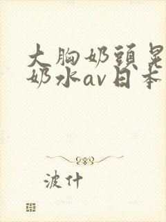 大胸奶头晃着喷奶水av日本