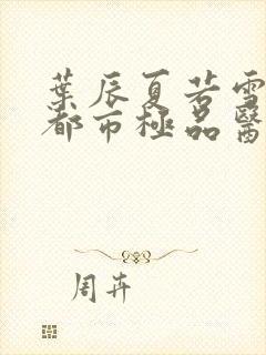 叶辰夏若雪孙怡都市极品医神