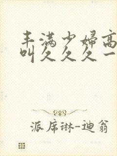 丰满少妇高潮惨叫久久久一