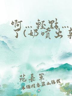 啊…轻点…出奶了(奶喷出来)