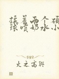 揉着两个硕大乳球喷奶水小说