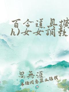 百合道具扩张(h)女女调教小说