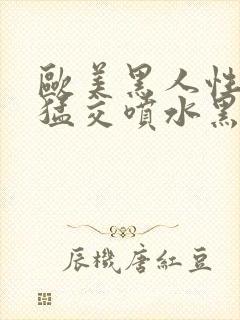 欧美黑人性暴力猛交喷水黑人巨大