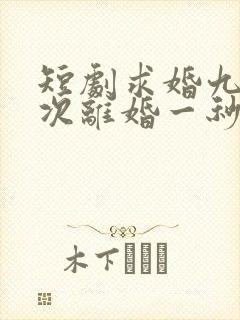 短剧求婚九十九次离婚一秒钟完整版