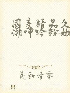 国产精品久久高潮呻吟粉嫩av