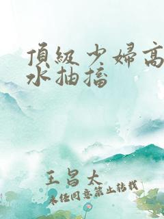 顶级少妇高潮喷水抽搐