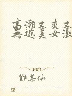 高潮又爽又黄又无遮美女激情