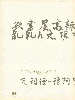欲书屋高辣h文乱乳h文视频