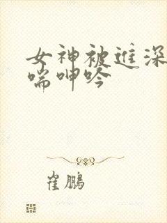 女神被进深处娇喘呻吟
