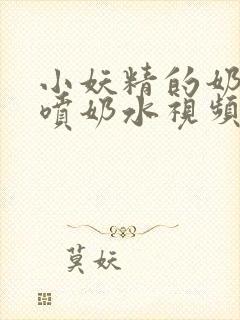 小妖精的奶头又喷奶水视频