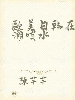 欧美日韩在线高潮喷水