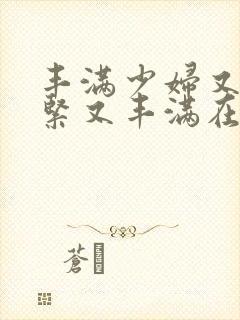 丰满少妇又爽又紧又丰满在线播放