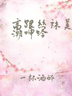 高跟丝袜美腿高潮呻吟