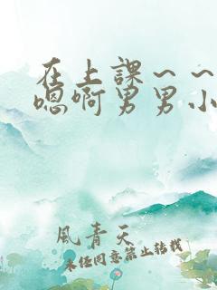 在上课～～轻点嗯啊男男小说